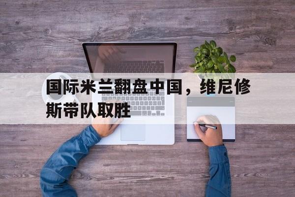 国际米兰翻盘中国，维尼修斯带队取胜